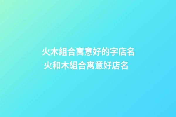 火木組合寓意好的字店名 火和木組合寓意好店名